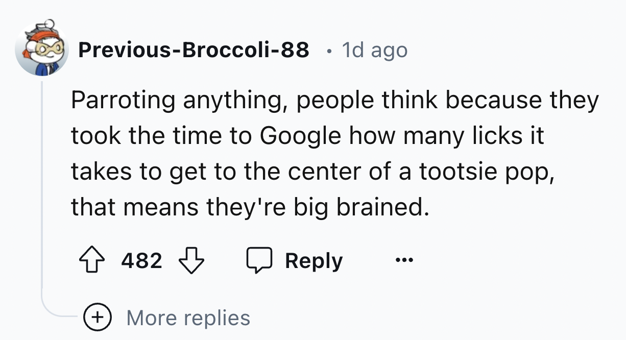 screenshot - PreviousBroccoli88 1d ago Parroting anything, people think because they took the time to Google how many licks it takes to get to the center of a tootsie pop, that means they're big brained. 482 482 More replies